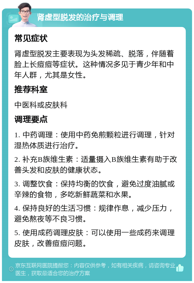 肾虚型脱发的治疗与调理 常见症状 肾虚型脱发主要表现为头发稀疏、脱落，伴随着脸上长痘痘等症状。这种情况多见于青少年和中年人群，尤其是女性。 推荐科室 中医科或皮肤科 调理要点 1. 中药调理：使用中药免煎颗粒进行调理，针对湿热体质进行治疗。 2. 补充B族维生素：适量摄入B族维生素有助于改善头发和皮肤的健康状态。 3. 调整饮食：保持均衡的饮食，避免过度油腻或辛辣的食物，多吃新鲜蔬菜和水果。 4. 保持良好的生活习惯：规律作息，减少压力，避免熬夜等不良习惯。 5. 使用成药调理皮肤：可以使用一些成药来调理皮肤，改善痘痘问题。