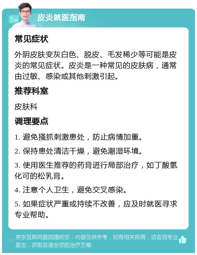 皮炎就医指南 常见症状 外阴皮肤变灰白色、脱皮、毛发稀少等可能是皮炎的常见症状。皮炎是一种常见的皮肤病，通常由过敏、感染或其他刺激引起。 推荐科室 皮肤科 调理要点 1. 避免搔抓刺激患处，防止病情加重。 2. 保持患处清洁干燥，避免潮湿环境。 3. 使用医生推荐的药膏进行局部治疗，如丁酸氢化可的松乳膏。 4. 注意个人卫生，避免交叉感染。 5. 如果症状严重或持续不改善，应及时就医寻求专业帮助。