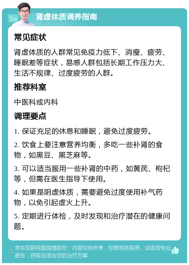 肾虚体质调养指南 常见症状 肾虚体质的人群常见免疫力低下、消瘦、疲劳、睡眠差等症状，易感人群包括长期工作压力大、生活不规律、过度疲劳的人群。 推荐科室 中医科或内科 调理要点 1. 保证充足的休息和睡眠，避免过度疲劳。 2. 饮食上要注意营养均衡，多吃一些补肾的食物，如黑豆、黑芝麻等。 3. 可以适当服用一些补肾的中药，如黄芪、枸杞等，但需在医生指导下使用。 4. 如果是阴虚体质，需要避免过度使用补气药物，以免引起虚火上升。 5. 定期进行体检，及时发现和治疗潜在的健康问题。