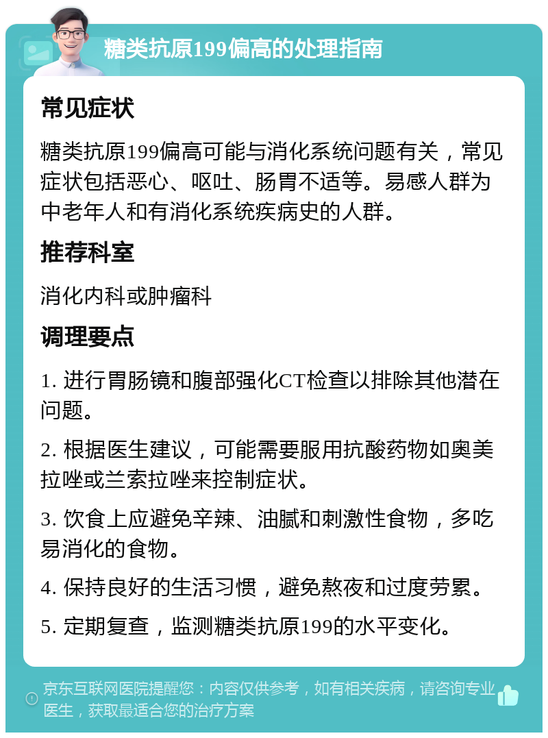 糖类抗原199偏高的处理指南 常见症状 糖类抗原199偏高可能与消化系统问题有关，常见症状包括恶心、呕吐、肠胃不适等。易感人群为中老年人和有消化系统疾病史的人群。 推荐科室 消化内科或肿瘤科 调理要点 1. 进行胃肠镜和腹部强化CT检查以排除其他潜在问题。 2. 根据医生建议，可能需要服用抗酸药物如奥美拉唑或兰索拉唑来控制症状。 3. 饮食上应避免辛辣、油腻和刺激性食物，多吃易消化的食物。 4. 保持良好的生活习惯，避免熬夜和过度劳累。 5. 定期复查，监测糖类抗原199的水平变化。