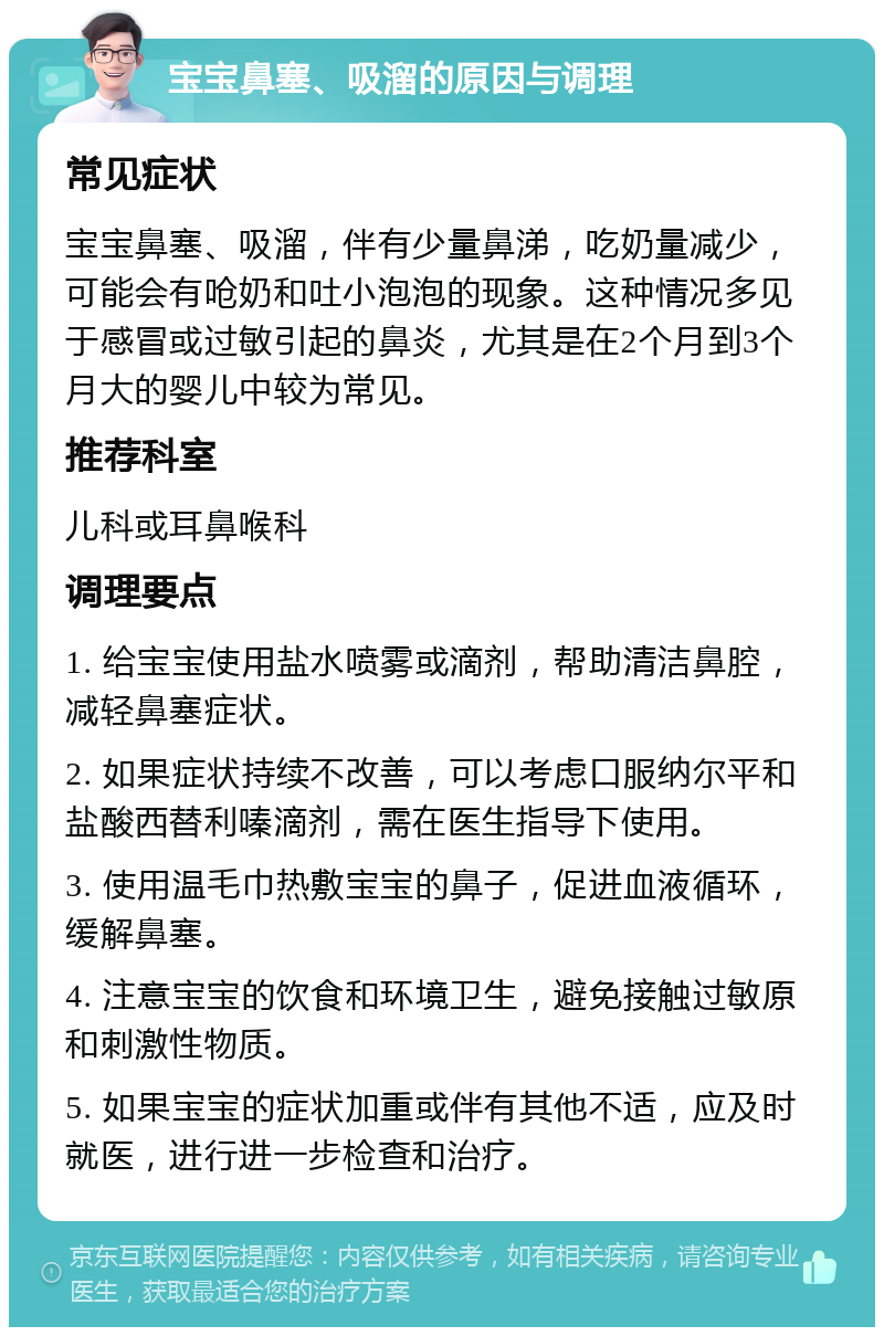 宝宝鼻塞、吸溜的原因与调理 常见症状 宝宝鼻塞、吸溜，伴有少量鼻涕，吃奶量减少，可能会有呛奶和吐小泡泡的现象。这种情况多见于感冒或过敏引起的鼻炎，尤其是在2个月到3个月大的婴儿中较为常见。 推荐科室 儿科或耳鼻喉科 调理要点 1. 给宝宝使用盐水喷雾或滴剂，帮助清洁鼻腔，减轻鼻塞症状。 2. 如果症状持续不改善，可以考虑口服纳尔平和盐酸西替利嗪滴剂，需在医生指导下使用。 3. 使用温毛巾热敷宝宝的鼻子，促进血液循环，缓解鼻塞。 4. 注意宝宝的饮食和环境卫生，避免接触过敏原和刺激性物质。 5. 如果宝宝的症状加重或伴有其他不适，应及时就医，进行进一步检查和治疗。