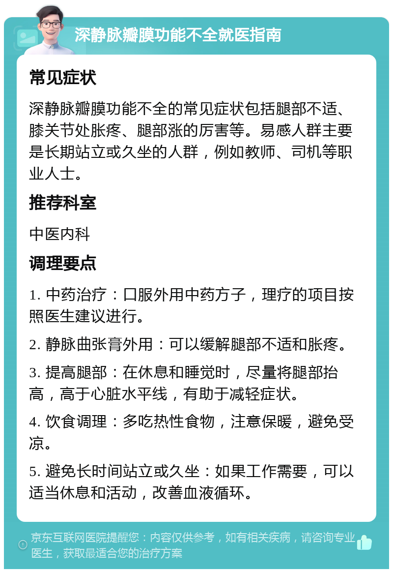 深静脉瓣膜功能不全就医指南 常见症状 深静脉瓣膜功能不全的常见症状包括腿部不适、膝关节处胀疼、腿部涨的厉害等。易感人群主要是长期站立或久坐的人群，例如教师、司机等职业人士。 推荐科室 中医内科 调理要点 1. 中药治疗：口服外用中药方子，理疗的项目按照医生建议进行。 2. 静脉曲张膏外用：可以缓解腿部不适和胀疼。 3. 提高腿部：在休息和睡觉时，尽量将腿部抬高，高于心脏水平线，有助于减轻症状。 4. 饮食调理：多吃热性食物，注意保暖，避免受凉。 5. 避免长时间站立或久坐：如果工作需要，可以适当休息和活动，改善血液循环。