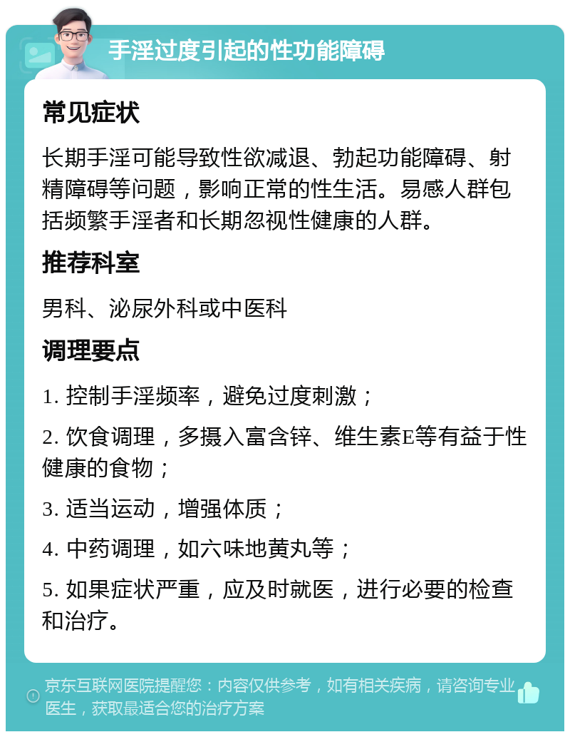 手淫过度引起的性功能障碍 常见症状 长期手淫可能导致性欲减退、勃起功能障碍、射精障碍等问题，影响正常的性生活。易感人群包括频繁手淫者和长期忽视性健康的人群。 推荐科室 男科、泌尿外科或中医科 调理要点 1. 控制手淫频率，避免过度刺激； 2. 饮食调理，多摄入富含锌、维生素E等有益于性健康的食物； 3. 适当运动，增强体质； 4. 中药调理，如六味地黄丸等； 5. 如果症状严重，应及时就医，进行必要的检查和治疗。