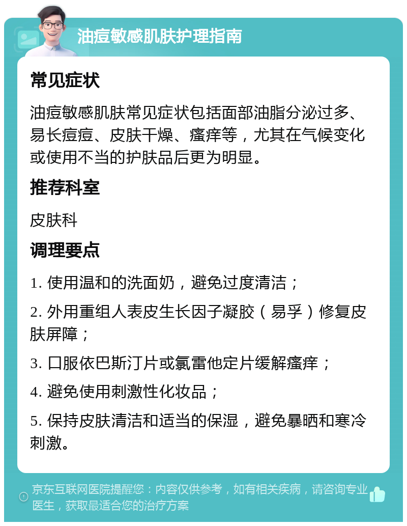 油痘敏感肌肤护理指南 常见症状 油痘敏感肌肤常见症状包括面部油脂分泌过多、易长痘痘、皮肤干燥、瘙痒等，尤其在气候变化或使用不当的护肤品后更为明显。 推荐科室 皮肤科 调理要点 1. 使用温和的洗面奶，避免过度清洁； 2. 外用重组人表皮生长因子凝胶（易孚）修复皮肤屏障； 3. 口服依巴斯汀片或氯雷他定片缓解瘙痒； 4. 避免使用刺激性化妆品； 5. 保持皮肤清洁和适当的保湿，避免暴晒和寒冷刺激。