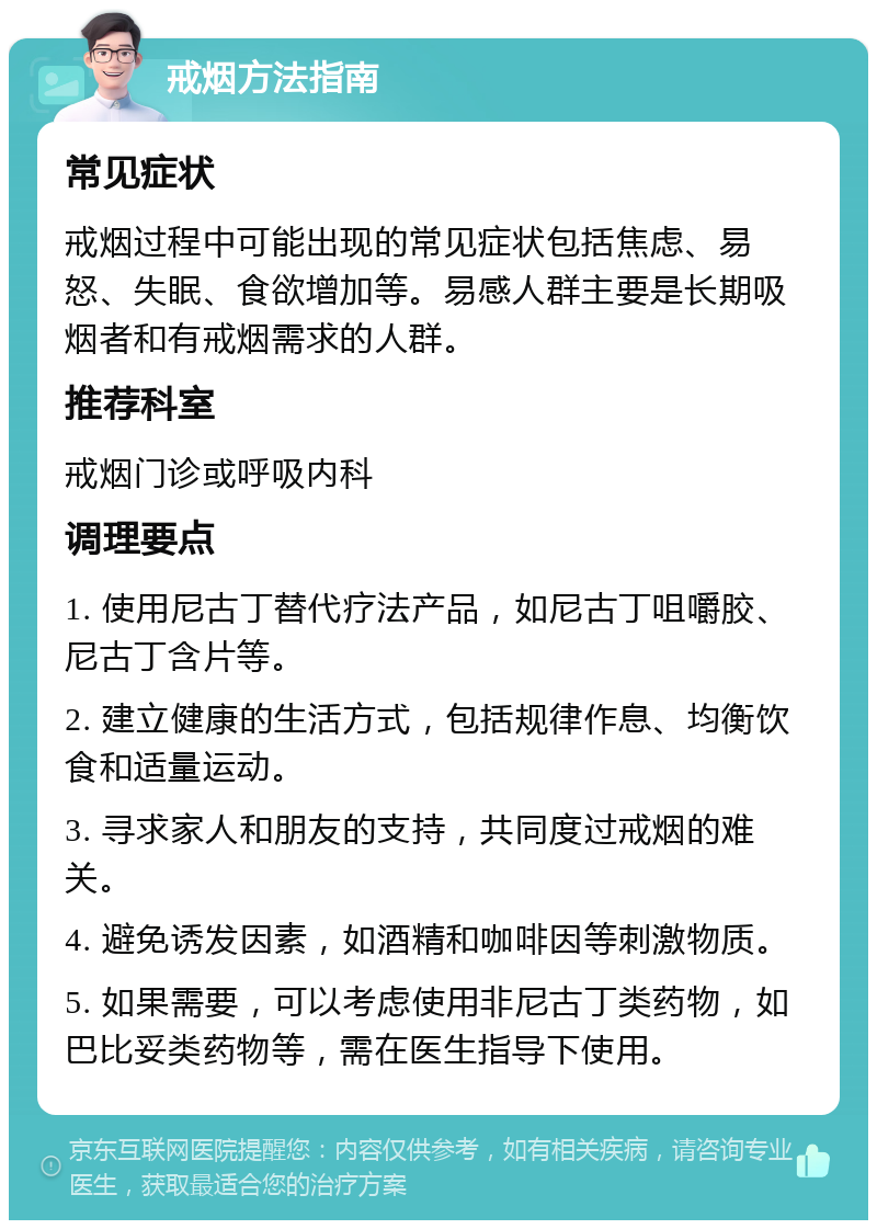 戒烟方法指南 常见症状 戒烟过程中可能出现的常见症状包括焦虑、易怒、失眠、食欲增加等。易感人群主要是长期吸烟者和有戒烟需求的人群。 推荐科室 戒烟门诊或呼吸内科 调理要点 1. 使用尼古丁替代疗法产品，如尼古丁咀嚼胶、尼古丁含片等。 2. 建立健康的生活方式，包括规律作息、均衡饮食和适量运动。 3. 寻求家人和朋友的支持，共同度过戒烟的难关。 4. 避免诱发因素，如酒精和咖啡因等刺激物质。 5. 如果需要，可以考虑使用非尼古丁类药物，如巴比妥类药物等，需在医生指导下使用。