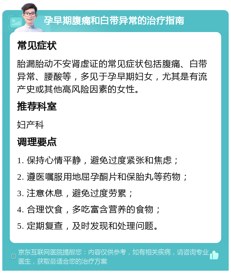 孕早期腹痛和白带异常的治疗指南 常见症状 胎漏胎动不安肾虚证的常见症状包括腹痛、白带异常、腰酸等，多见于孕早期妇女，尤其是有流产史或其他高风险因素的女性。 推荐科室 妇产科 调理要点 1. 保持心情平静，避免过度紧张和焦虑； 2. 遵医嘱服用地屈孕酮片和保胎丸等药物； 3. 注意休息，避免过度劳累； 4. 合理饮食，多吃富含营养的食物； 5. 定期复查，及时发现和处理问题。