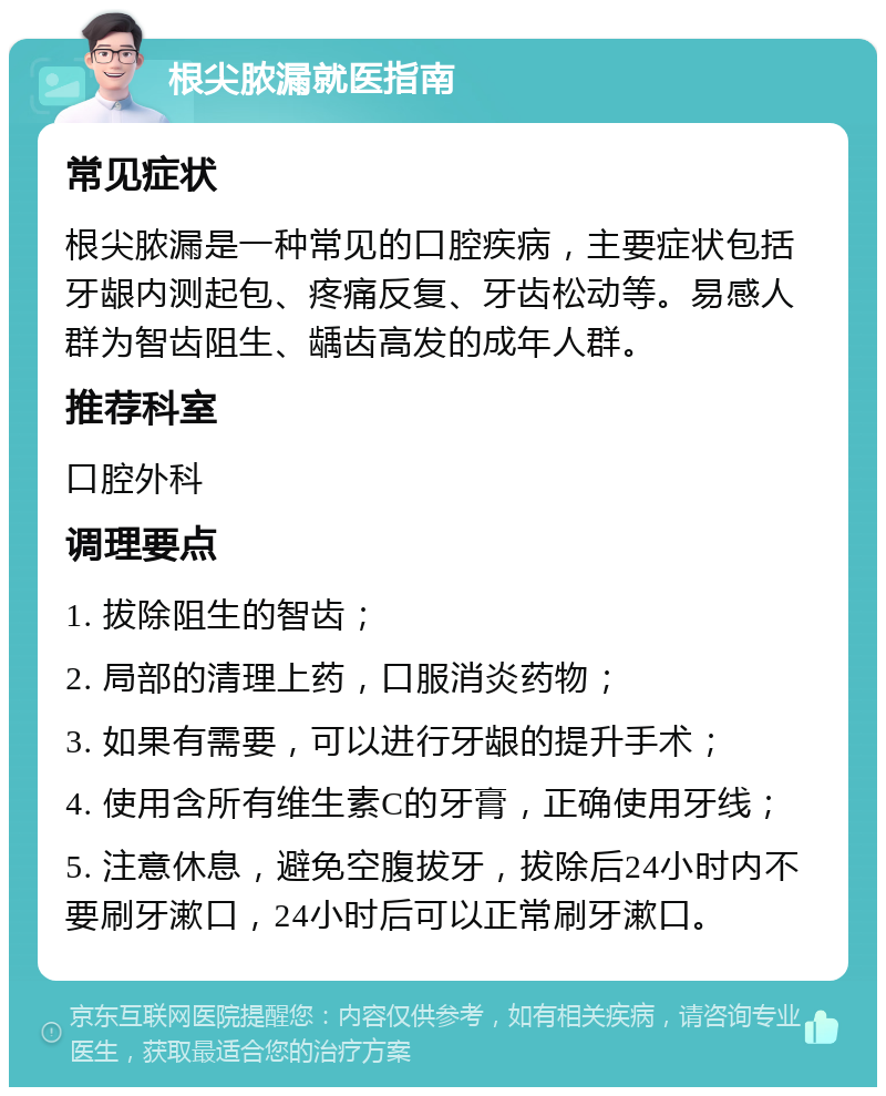 根尖脓漏就医指南 常见症状 根尖脓漏是一种常见的口腔疾病，主要症状包括牙龈内测起包、疼痛反复、牙齿松动等。易感人群为智齿阻生、龋齿高发的成年人群。 推荐科室 口腔外科 调理要点 1. 拔除阻生的智齿； 2. 局部的清理上药，口服消炎药物； 3. 如果有需要，可以进行牙龈的提升手术； 4. 使用含所有维生素C的牙膏，正确使用牙线； 5. 注意休息，避免空腹拔牙，拔除后24小时内不要刷牙漱口，24小时后可以正常刷牙漱口。