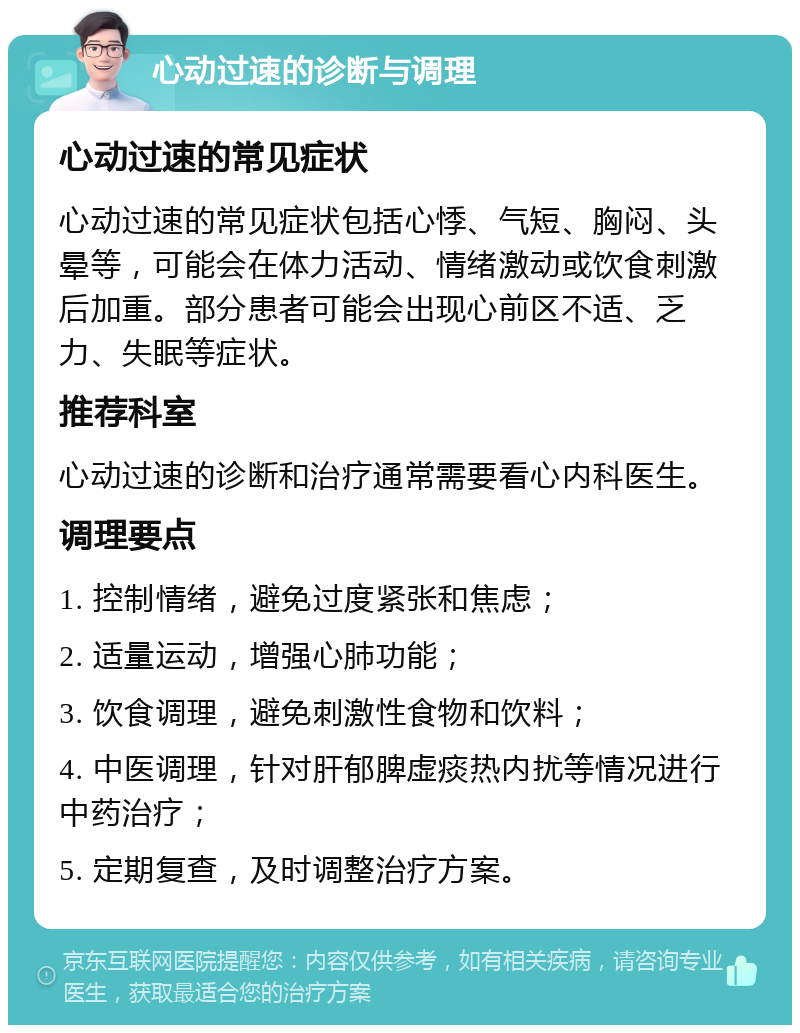 心动过速的诊断与调理 心动过速的常见症状 心动过速的常见症状包括心悸、气短、胸闷、头晕等，可能会在体力活动、情绪激动或饮食刺激后加重。部分患者可能会出现心前区不适、乏力、失眠等症状。 推荐科室 心动过速的诊断和治疗通常需要看心内科医生。 调理要点 1. 控制情绪，避免过度紧张和焦虑； 2. 适量运动，增强心肺功能； 3. 饮食调理，避免刺激性食物和饮料； 4. 中医调理，针对肝郁脾虚痰热内扰等情况进行中药治疗； 5. 定期复查，及时调整治疗方案。