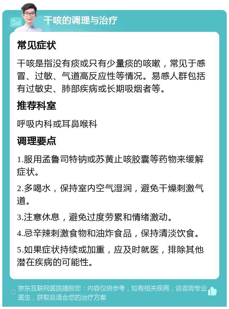 干咳的调理与治疗 常见症状 干咳是指没有痰或只有少量痰的咳嗽，常见于感冒、过敏、气道高反应性等情况。易感人群包括有过敏史、肺部疾病或长期吸烟者等。 推荐科室 呼吸内科或耳鼻喉科 调理要点 1.服用孟鲁司特钠或苏黄止咳胶囊等药物来缓解症状。 2.多喝水，保持室内空气湿润，避免干燥刺激气道。 3.注意休息，避免过度劳累和情绪激动。 4.忌辛辣刺激食物和油炸食品，保持清淡饮食。 5.如果症状持续或加重，应及时就医，排除其他潜在疾病的可能性。