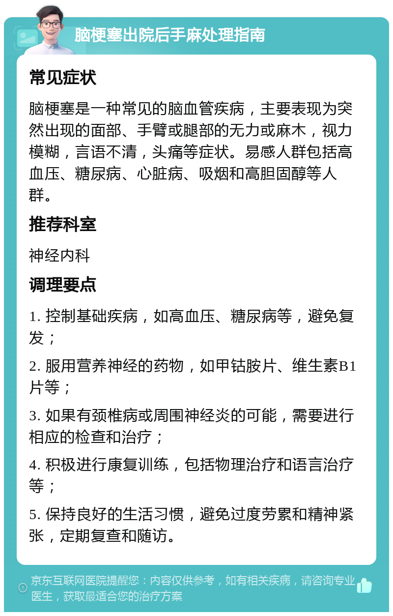 脑梗塞出院后手麻处理指南 常见症状 脑梗塞是一种常见的脑血管疾病，主要表现为突然出现的面部、手臂或腿部的无力或麻木，视力模糊，言语不清，头痛等症状。易感人群包括高血压、糖尿病、心脏病、吸烟和高胆固醇等人群。 推荐科室 神经内科 调理要点 1. 控制基础疾病，如高血压、糖尿病等，避免复发； 2. 服用营养神经的药物，如甲钴胺片、维生素B1片等； 3. 如果有颈椎病或周围神经炎的可能，需要进行相应的检查和治疗； 4. 积极进行康复训练，包括物理治疗和语言治疗等； 5. 保持良好的生活习惯，避免过度劳累和精神紧张，定期复查和随访。