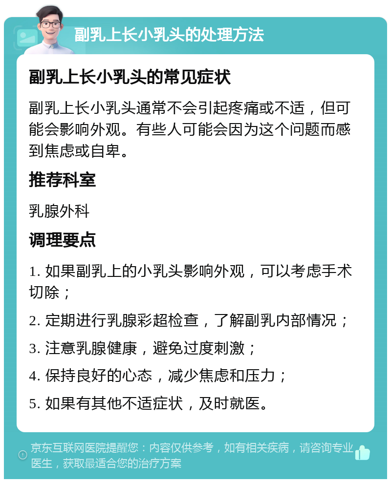 副乳上长小乳头的处理方法 副乳上长小乳头的常见症状 副乳上长小乳头通常不会引起疼痛或不适，但可能会影响外观。有些人可能会因为这个问题而感到焦虑或自卑。 推荐科室 乳腺外科 调理要点 1. 如果副乳上的小乳头影响外观，可以考虑手术切除； 2. 定期进行乳腺彩超检查，了解副乳内部情况； 3. 注意乳腺健康，避免过度刺激； 4. 保持良好的心态，减少焦虑和压力； 5. 如果有其他不适症状，及时就医。