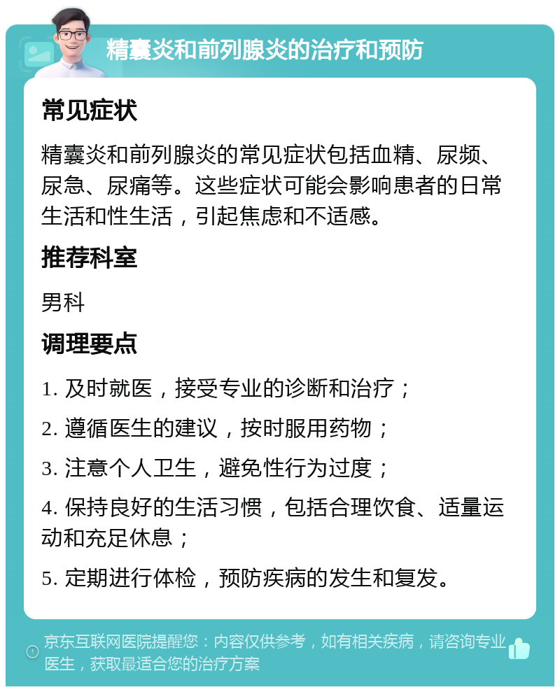 精囊炎和前列腺炎的治疗和预防 常见症状 精囊炎和前列腺炎的常见症状包括血精、尿频、尿急、尿痛等。这些症状可能会影响患者的日常生活和性生活，引起焦虑和不适感。 推荐科室 男科 调理要点 1. 及时就医，接受专业的诊断和治疗； 2. 遵循医生的建议，按时服用药物； 3. 注意个人卫生，避免性行为过度； 4. 保持良好的生活习惯，包括合理饮食、适量运动和充足休息； 5. 定期进行体检，预防疾病的发生和复发。