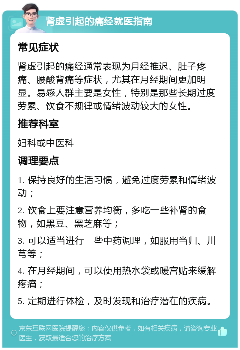 肾虚引起的痛经就医指南 常见症状 肾虚引起的痛经通常表现为月经推迟、肚子疼痛、腰酸背痛等症状，尤其在月经期间更加明显。易感人群主要是女性，特别是那些长期过度劳累、饮食不规律或情绪波动较大的女性。 推荐科室 妇科或中医科 调理要点 1. 保持良好的生活习惯，避免过度劳累和情绪波动； 2. 饮食上要注意营养均衡，多吃一些补肾的食物，如黑豆、黑芝麻等； 3. 可以适当进行一些中药调理，如服用当归、川芎等； 4. 在月经期间，可以使用热水袋或暖宫贴来缓解疼痛； 5. 定期进行体检，及时发现和治疗潜在的疾病。