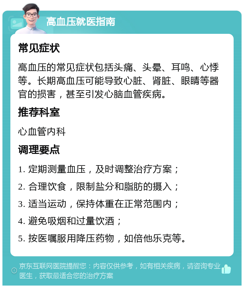 高血压就医指南 常见症状 高血压的常见症状包括头痛、头晕、耳鸣、心悸等。长期高血压可能导致心脏、肾脏、眼睛等器官的损害，甚至引发心脑血管疾病。 推荐科室 心血管内科 调理要点 1. 定期测量血压，及时调整治疗方案； 2. 合理饮食，限制盐分和脂肪的摄入； 3. 适当运动，保持体重在正常范围内； 4. 避免吸烟和过量饮酒； 5. 按医嘱服用降压药物，如倍他乐克等。