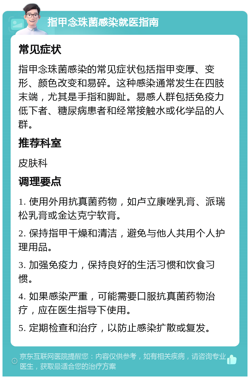 指甲念珠菌感染就医指南 常见症状 指甲念珠菌感染的常见症状包括指甲变厚、变形、颜色改变和易碎。这种感染通常发生在四肢末端，尤其是手指和脚趾。易感人群包括免疫力低下者、糖尿病患者和经常接触水或化学品的人群。 推荐科室 皮肤科 调理要点 1. 使用外用抗真菌药物，如卢立康唑乳膏、派瑞松乳膏或金达克宁软膏。 2. 保持指甲干燥和清洁，避免与他人共用个人护理用品。 3. 加强免疫力，保持良好的生活习惯和饮食习惯。 4. 如果感染严重，可能需要口服抗真菌药物治疗，应在医生指导下使用。 5. 定期检查和治疗，以防止感染扩散或复发。