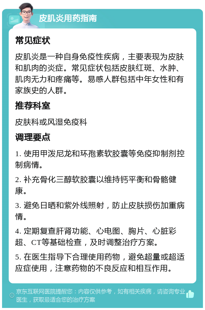 皮肌炎用药指南 常见症状 皮肌炎是一种自身免疫性疾病，主要表现为皮肤和肌肉的炎症。常见症状包括皮肤红斑、水肿、肌肉无力和疼痛等。易感人群包括中年女性和有家族史的人群。 推荐科室 皮肤科或风湿免疫科 调理要点 1. 使用甲泼尼龙和环孢素软胶囊等免疫抑制剂控制病情。 2. 补充骨化三醇软胶囊以维持钙平衡和骨骼健康。 3. 避免日晒和紫外线照射，防止皮肤损伤加重病情。 4. 定期复查肝肾功能、心电图、胸片、心脏彩超、CT等基础检查，及时调整治疗方案。 5. 在医生指导下合理使用药物，避免超量或超适应症使用，注意药物的不良反应和相互作用。