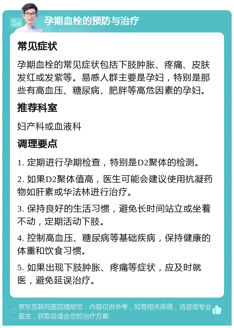 孕期血栓的预防与治疗 常见症状 孕期血栓的常见症状包括下肢肿胀、疼痛、皮肤发红或发紫等。易感人群主要是孕妇，特别是那些有高血压、糖尿病、肥胖等高危因素的孕妇。 推荐科室 妇产科或血液科 调理要点 1. 定期进行孕期检查，特别是D2聚体的检测。 2. 如果D2聚体值高，医生可能会建议使用抗凝药物如肝素或华法林进行治疗。 3. 保持良好的生活习惯，避免长时间站立或坐着不动，定期活动下肢。 4. 控制高血压、糖尿病等基础疾病，保持健康的体重和饮食习惯。 5. 如果出现下肢肿胀、疼痛等症状，应及时就医，避免延误治疗。