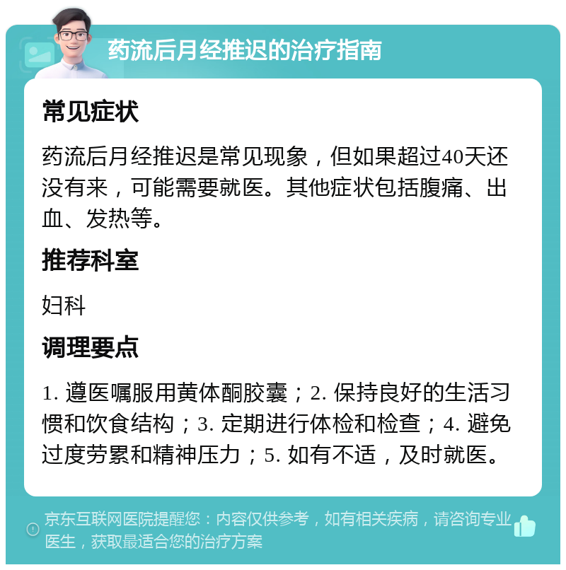 药流后月经推迟的治疗指南 常见症状 药流后月经推迟是常见现象，但如果超过40天还没有来，可能需要就医。其他症状包括腹痛、出血、发热等。 推荐科室 妇科 调理要点 1. 遵医嘱服用黄体酮胶囊；2. 保持良好的生活习惯和饮食结构；3. 定期进行体检和检查；4. 避免过度劳累和精神压力；5. 如有不适，及时就医。