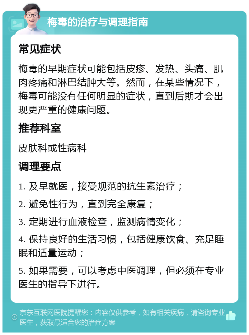 梅毒的治疗与调理指南 常见症状 梅毒的早期症状可能包括皮疹、发热、头痛、肌肉疼痛和淋巴结肿大等。然而，在某些情况下，梅毒可能没有任何明显的症状，直到后期才会出现更严重的健康问题。 推荐科室 皮肤科或性病科 调理要点 1. 及早就医，接受规范的抗生素治疗； 2. 避免性行为，直到完全康复； 3. 定期进行血液检查，监测病情变化； 4. 保持良好的生活习惯，包括健康饮食、充足睡眠和适量运动； 5. 如果需要，可以考虑中医调理，但必须在专业医生的指导下进行。