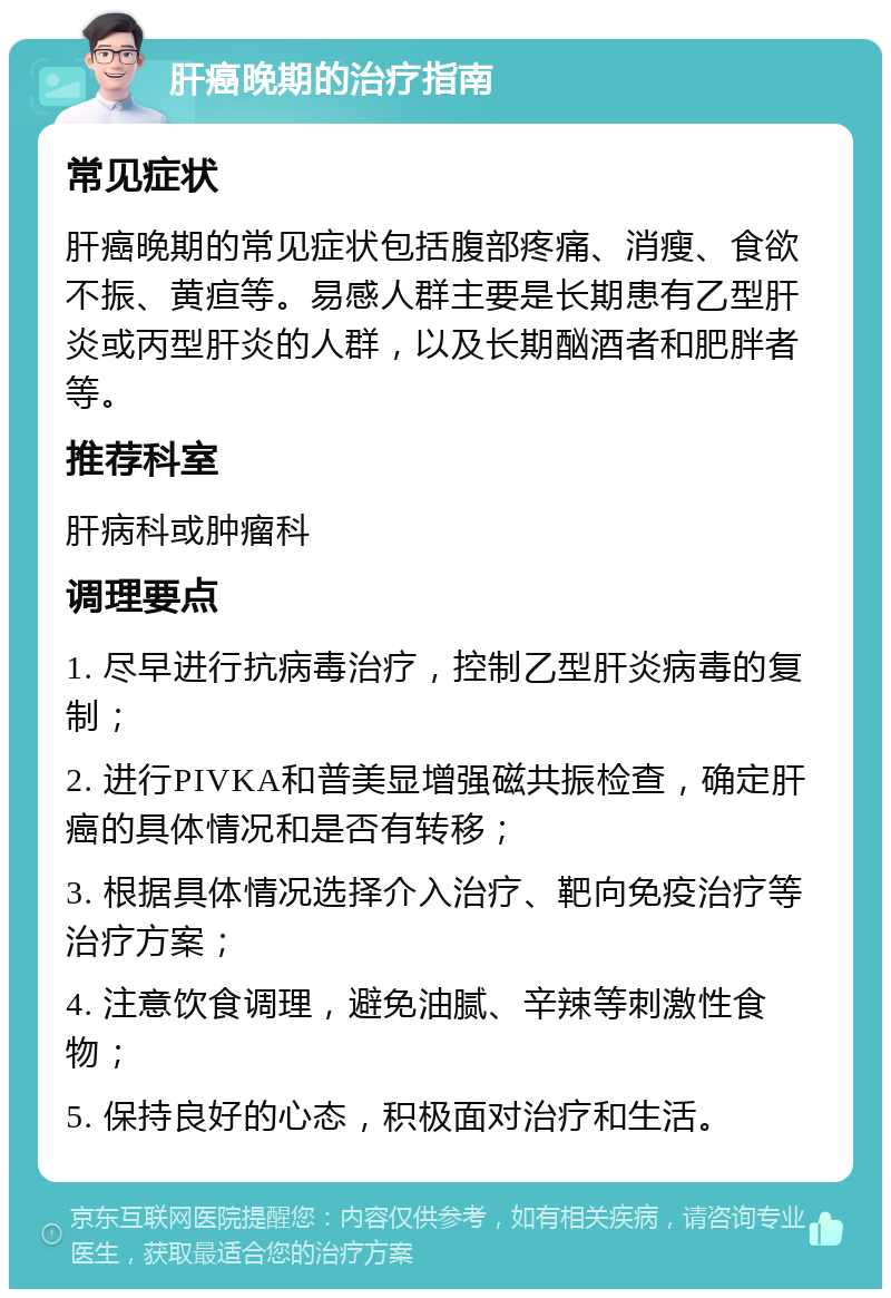 肝癌晚期的治疗指南 常见症状 肝癌晚期的常见症状包括腹部疼痛、消瘦、食欲不振、黄疸等。易感人群主要是长期患有乙型肝炎或丙型肝炎的人群，以及长期酗酒者和肥胖者等。 推荐科室 肝病科或肿瘤科 调理要点 1. 尽早进行抗病毒治疗，控制乙型肝炎病毒的复制； 2. 进行PIVKA和普美显增强磁共振检查，确定肝癌的具体情况和是否有转移； 3. 根据具体情况选择介入治疗、靶向免疫治疗等治疗方案； 4. 注意饮食调理，避免油腻、辛辣等刺激性食物； 5. 保持良好的心态，积极面对治疗和生活。