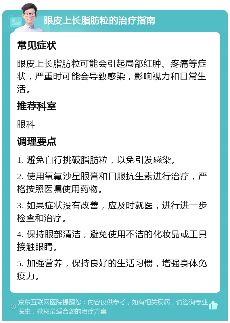 眼皮上长脂肪粒的治疗指南 常见症状 眼皮上长脂肪粒可能会引起局部红肿、疼痛等症状，严重时可能会导致感染，影响视力和日常生活。 推荐科室 眼科 调理要点 1. 避免自行挑破脂肪粒，以免引发感染。 2. 使用氧氟沙星眼膏和口服抗生素进行治疗，严格按照医嘱使用药物。 3. 如果症状没有改善，应及时就医，进行进一步检查和治疗。 4. 保持眼部清洁，避免使用不洁的化妆品或工具接触眼睛。 5. 加强营养，保持良好的生活习惯，增强身体免疫力。