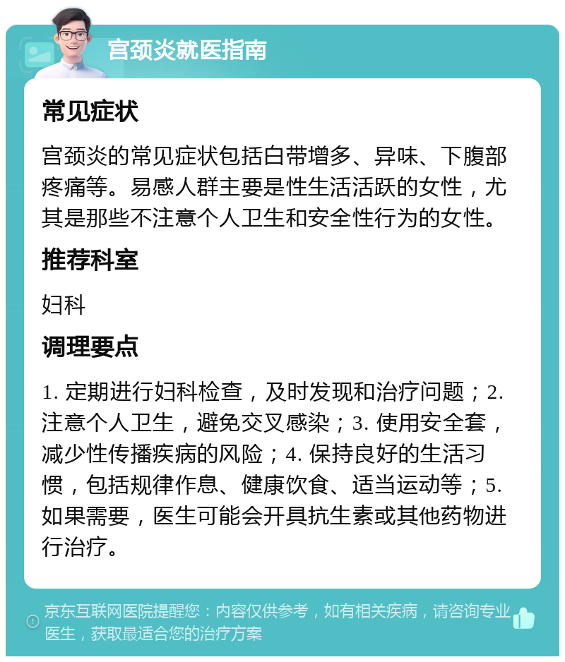 宫颈炎就医指南 常见症状 宫颈炎的常见症状包括白带增多、异味、下腹部疼痛等。易感人群主要是性生活活跃的女性，尤其是那些不注意个人卫生和安全性行为的女性。 推荐科室 妇科 调理要点 1. 定期进行妇科检查，及时发现和治疗问题；2. 注意个人卫生，避免交叉感染；3. 使用安全套，减少性传播疾病的风险；4. 保持良好的生活习惯，包括规律作息、健康饮食、适当运动等；5. 如果需要，医生可能会开具抗生素或其他药物进行治疗。