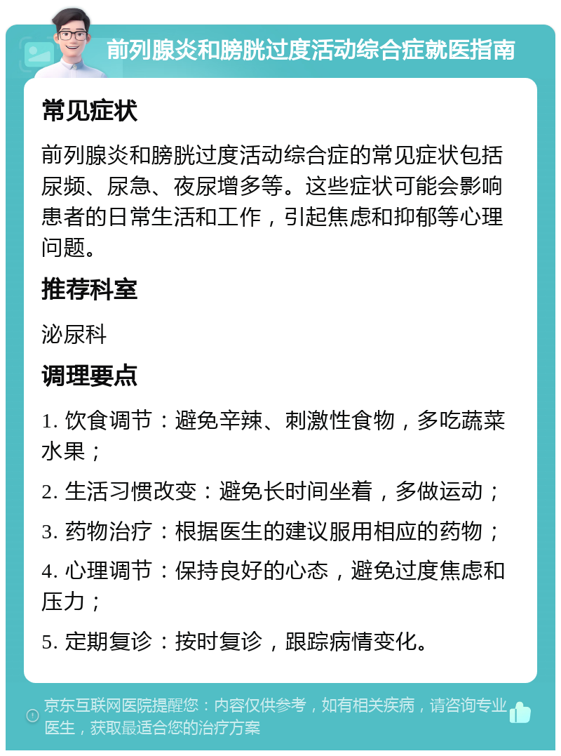 前列腺炎和膀胱过度活动综合症就医指南 常见症状 前列腺炎和膀胱过度活动综合症的常见症状包括尿频、尿急、夜尿增多等。这些症状可能会影响患者的日常生活和工作，引起焦虑和抑郁等心理问题。 推荐科室 泌尿科 调理要点 1. 饮食调节：避免辛辣、刺激性食物，多吃蔬菜水果； 2. 生活习惯改变：避免长时间坐着，多做运动； 3. 药物治疗：根据医生的建议服用相应的药物； 4. 心理调节：保持良好的心态，避免过度焦虑和压力； 5. 定期复诊：按时复诊，跟踪病情变化。