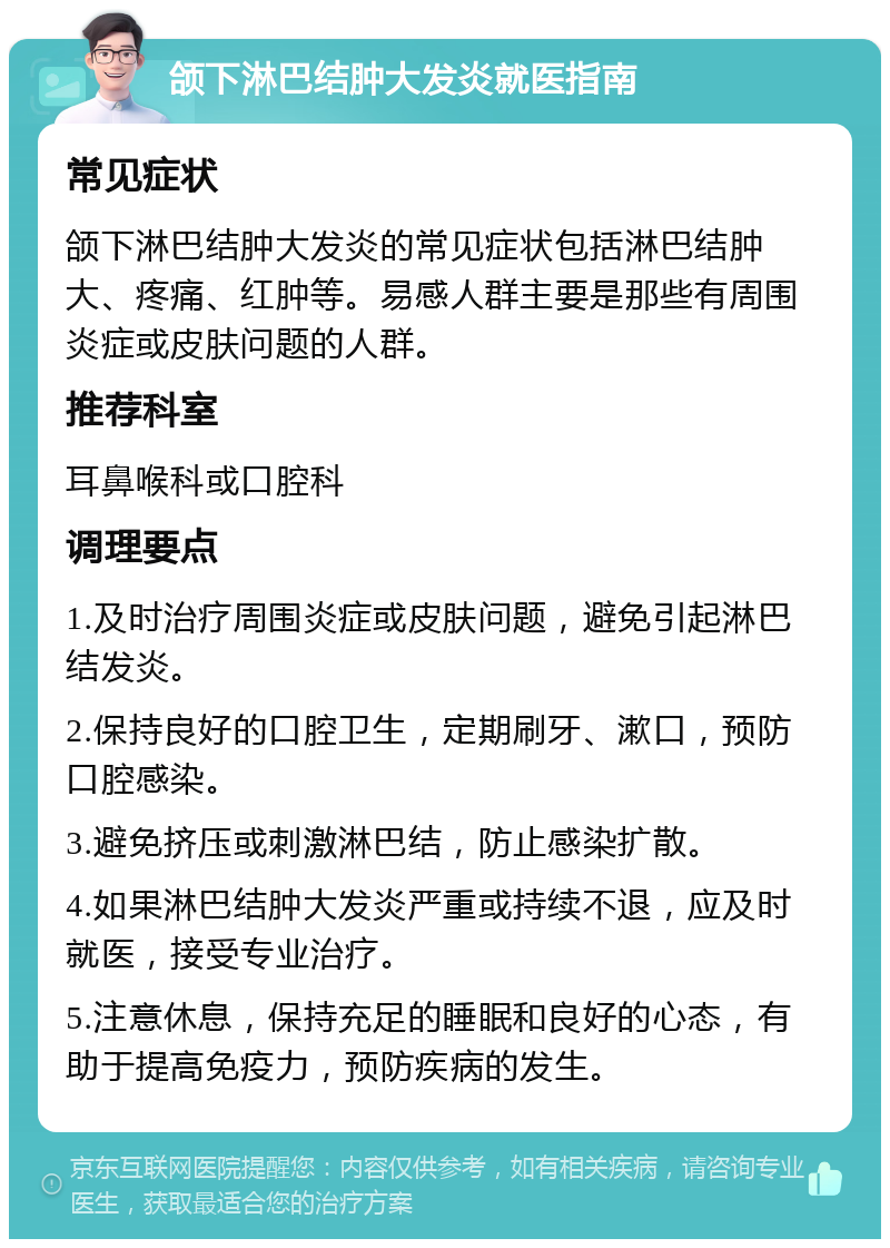 颌下淋巴结肿大发炎就医指南 常见症状 颌下淋巴结肿大发炎的常见症状包括淋巴结肿大、疼痛、红肿等。易感人群主要是那些有周围炎症或皮肤问题的人群。 推荐科室 耳鼻喉科或口腔科 调理要点 1.及时治疗周围炎症或皮肤问题，避免引起淋巴结发炎。 2.保持良好的口腔卫生，定期刷牙、漱口，预防口腔感染。 3.避免挤压或刺激淋巴结，防止感染扩散。 4.如果淋巴结肿大发炎严重或持续不退，应及时就医，接受专业治疗。 5.注意休息，保持充足的睡眠和良好的心态，有助于提高免疫力，预防疾病的发生。