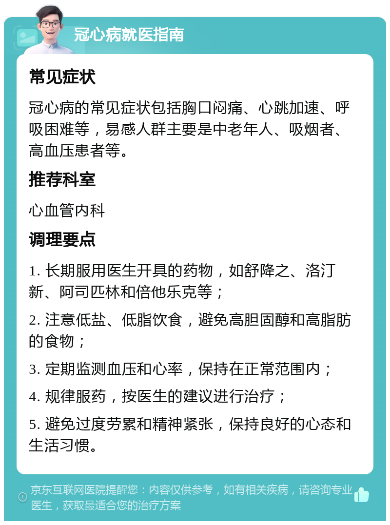 冠心病就医指南 常见症状 冠心病的常见症状包括胸口闷痛、心跳加速、呼吸困难等，易感人群主要是中老年人、吸烟者、高血压患者等。 推荐科室 心血管内科 调理要点 1. 长期服用医生开具的药物，如舒降之、洛汀新、阿司匹林和倍他乐克等； 2. 注意低盐、低脂饮食，避免高胆固醇和高脂肪的食物； 3. 定期监测血压和心率，保持在正常范围内； 4. 规律服药，按医生的建议进行治疗； 5. 避免过度劳累和精神紧张，保持良好的心态和生活习惯。