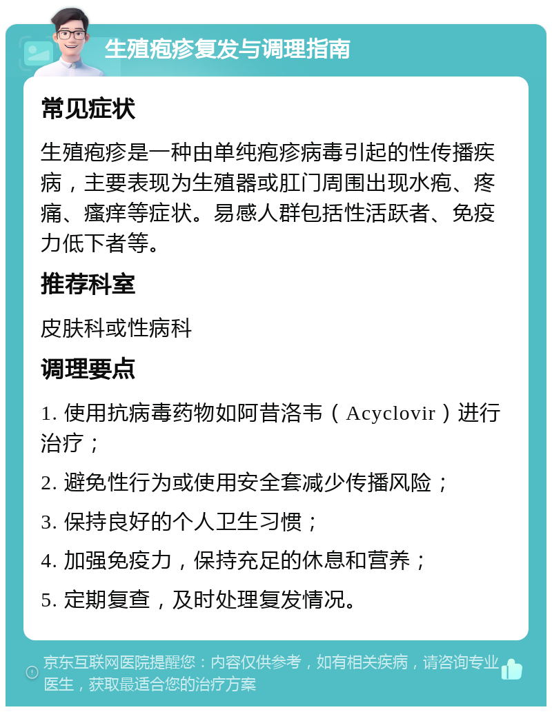 生殖疱疹复发与调理指南 常见症状 生殖疱疹是一种由单纯疱疹病毒引起的性传播疾病，主要表现为生殖器或肛门周围出现水疱、疼痛、瘙痒等症状。易感人群包括性活跃者、免疫力低下者等。 推荐科室 皮肤科或性病科 调理要点 1. 使用抗病毒药物如阿昔洛韦（Acyclovir）进行治疗； 2. 避免性行为或使用安全套减少传播风险； 3. 保持良好的个人卫生习惯； 4. 加强免疫力，保持充足的休息和营养； 5. 定期复查，及时处理复发情况。