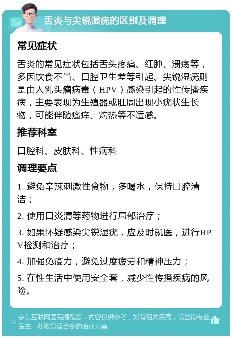 舌炎与尖锐湿疣的区别及调理 常见症状 舌炎的常见症状包括舌头疼痛、红肿、溃疡等，多因饮食不当、口腔卫生差等引起。尖锐湿疣则是由人乳头瘤病毒（HPV）感染引起的性传播疾病，主要表现为生殖器或肛周出现小疣状生长物，可能伴随瘙痒、灼热等不适感。 推荐科室 口腔科、皮肤科、性病科 调理要点 1. 避免辛辣刺激性食物，多喝水，保持口腔清洁； 2. 使用口炎清等药物进行局部治疗； 3. 如果怀疑感染尖锐湿疣，应及时就医，进行HPV检测和治疗； 4. 加强免疫力，避免过度疲劳和精神压力； 5. 在性生活中使用安全套，减少性传播疾病的风险。