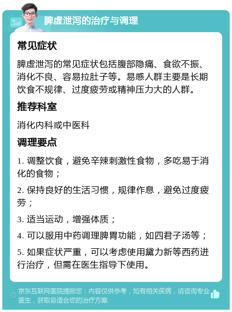 脾虚泄泻的治疗与调理 常见症状 脾虚泄泻的常见症状包括腹部隐痛、食欲不振、消化不良、容易拉肚子等。易感人群主要是长期饮食不规律、过度疲劳或精神压力大的人群。 推荐科室 消化内科或中医科 调理要点 1. 调整饮食，避免辛辣刺激性食物，多吃易于消化的食物； 2. 保持良好的生活习惯，规律作息，避免过度疲劳； 3. 适当运动，增强体质； 4. 可以服用中药调理脾胃功能，如四君子汤等； 5. 如果症状严重，可以考虑使用黛力新等西药进行治疗，但需在医生指导下使用。