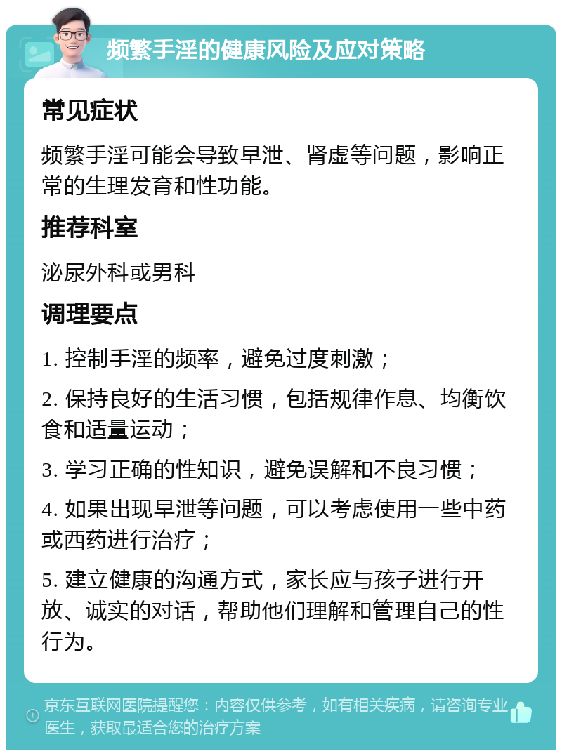 频繁手淫的健康风险及应对策略 常见症状 频繁手淫可能会导致早泄、肾虚等问题，影响正常的生理发育和性功能。 推荐科室 泌尿外科或男科 调理要点 1. 控制手淫的频率，避免过度刺激； 2. 保持良好的生活习惯，包括规律作息、均衡饮食和适量运动； 3. 学习正确的性知识，避免误解和不良习惯； 4. 如果出现早泄等问题，可以考虑使用一些中药或西药进行治疗； 5. 建立健康的沟通方式，家长应与孩子进行开放、诚实的对话，帮助他们理解和管理自己的性行为。