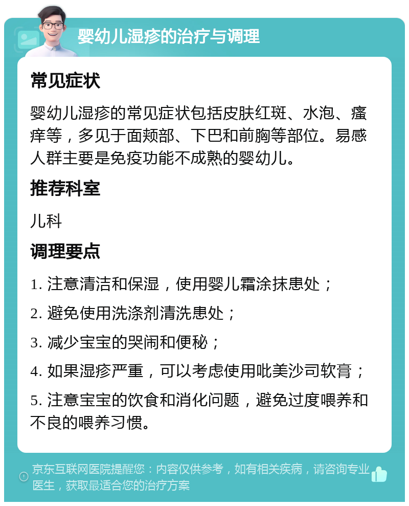 婴幼儿湿疹的治疗与调理 常见症状 婴幼儿湿疹的常见症状包括皮肤红斑、水泡、瘙痒等，多见于面颊部、下巴和前胸等部位。易感人群主要是免疫功能不成熟的婴幼儿。 推荐科室 儿科 调理要点 1. 注意清洁和保湿，使用婴儿霜涂抹患处； 2. 避免使用洗涤剂清洗患处； 3. 减少宝宝的哭闹和便秘； 4. 如果湿疹严重，可以考虑使用吡美沙司软膏； 5. 注意宝宝的饮食和消化问题，避免过度喂养和不良的喂养习惯。