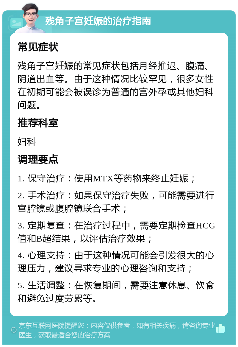 残角子宫妊娠的治疗指南 常见症状 残角子宫妊娠的常见症状包括月经推迟、腹痛、阴道出血等。由于这种情况比较罕见，很多女性在初期可能会被误诊为普通的宫外孕或其他妇科问题。 推荐科室 妇科 调理要点 1. 保守治疗：使用MTX等药物来终止妊娠； 2. 手术治疗：如果保守治疗失败，可能需要进行宫腔镜或腹腔镜联合手术； 3. 定期复查：在治疗过程中，需要定期检查HCG值和B超结果，以评估治疗效果； 4. 心理支持：由于这种情况可能会引发很大的心理压力，建议寻求专业的心理咨询和支持； 5. 生活调整：在恢复期间，需要注意休息、饮食和避免过度劳累等。