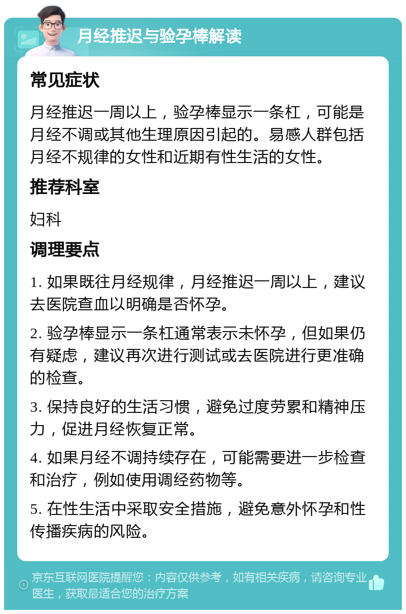 月经推迟与验孕棒解读 常见症状 月经推迟一周以上，验孕棒显示一条杠，可能是月经不调或其他生理原因引起的。易感人群包括月经不规律的女性和近期有性生活的女性。 推荐科室 妇科 调理要点 1. 如果既往月经规律，月经推迟一周以上，建议去医院查血以明确是否怀孕。 2. 验孕棒显示一条杠通常表示未怀孕，但如果仍有疑虑，建议再次进行测试或去医院进行更准确的检查。 3. 保持良好的生活习惯，避免过度劳累和精神压力，促进月经恢复正常。 4. 如果月经不调持续存在，可能需要进一步检查和治疗，例如使用调经药物等。 5. 在性生活中采取安全措施，避免意外怀孕和性传播疾病的风险。