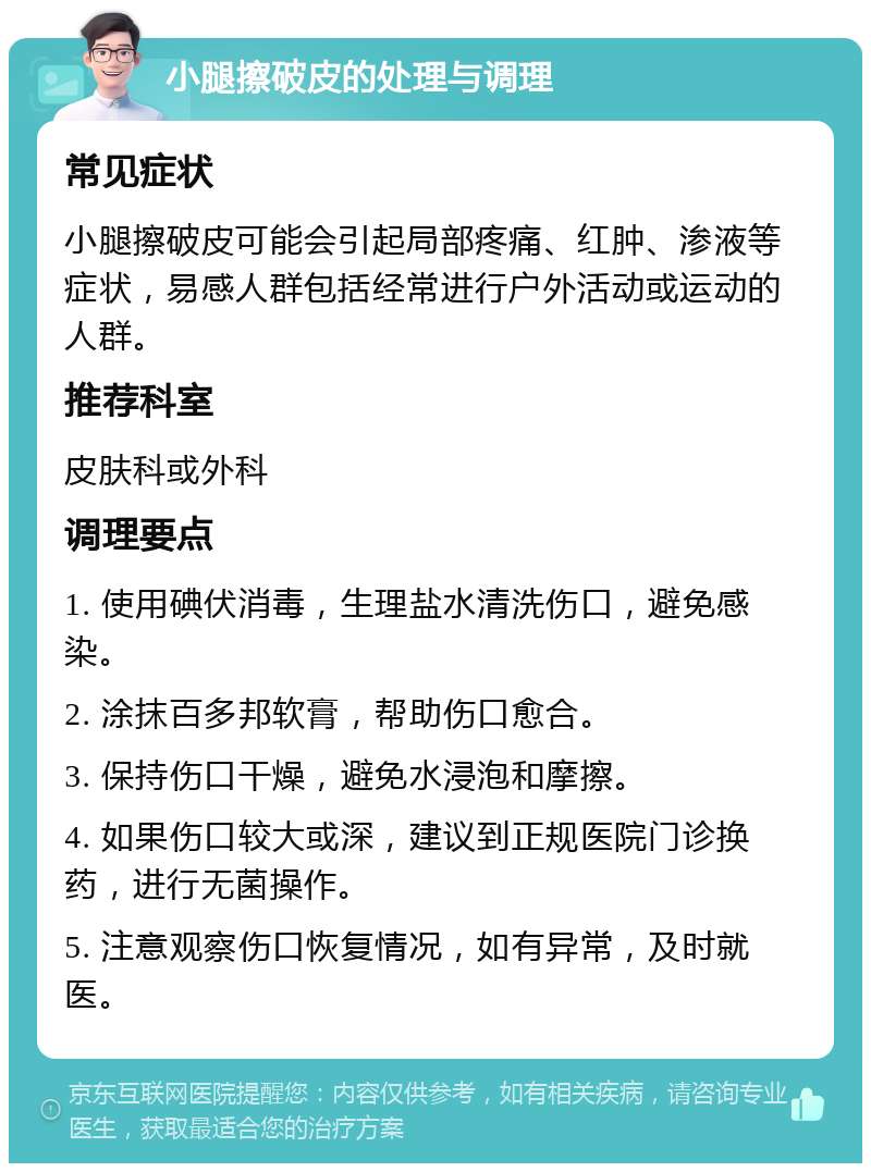 小腿擦破皮的处理与调理 常见症状 小腿擦破皮可能会引起局部疼痛、红肿、渗液等症状，易感人群包括经常进行户外活动或运动的人群。 推荐科室 皮肤科或外科 调理要点 1. 使用碘伏消毒，生理盐水清洗伤口，避免感染。 2. 涂抹百多邦软膏，帮助伤口愈合。 3. 保持伤口干燥，避免水浸泡和摩擦。 4. 如果伤口较大或深，建议到正规医院门诊换药，进行无菌操作。 5. 注意观察伤口恢复情况，如有异常，及时就医。