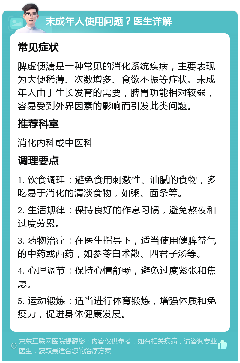 未成年人使用问题？医生详解 常见症状 脾虚便溏是一种常见的消化系统疾病，主要表现为大便稀薄、次数增多、食欲不振等症状。未成年人由于生长发育的需要，脾胃功能相对较弱，容易受到外界因素的影响而引发此类问题。 推荐科室 消化内科或中医科 调理要点 1. 饮食调理：避免食用刺激性、油腻的食物，多吃易于消化的清淡食物，如粥、面条等。 2. 生活规律：保持良好的作息习惯，避免熬夜和过度劳累。 3. 药物治疗：在医生指导下，适当使用健脾益气的中药或西药，如参苓白术散、四君子汤等。 4. 心理调节：保持心情舒畅，避免过度紧张和焦虑。 5. 运动锻炼：适当进行体育锻炼，增强体质和免疫力，促进身体健康发展。