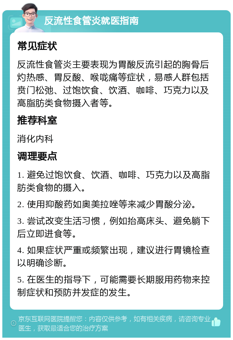 反流性食管炎就医指南 常见症状 反流性食管炎主要表现为胃酸反流引起的胸骨后灼热感、胃反酸、喉咙痛等症状，易感人群包括贲门松弛、过饱饮食、饮酒、咖啡、巧克力以及高脂肪类食物摄入者等。 推荐科室 消化内科 调理要点 1. 避免过饱饮食、饮酒、咖啡、巧克力以及高脂肪类食物的摄入。 2. 使用抑酸药如奥美拉唑等来减少胃酸分泌。 3. 尝试改变生活习惯，例如抬高床头、避免躺下后立即进食等。 4. 如果症状严重或频繁出现，建议进行胃镜检查以明确诊断。 5. 在医生的指导下，可能需要长期服用药物来控制症状和预防并发症的发生。