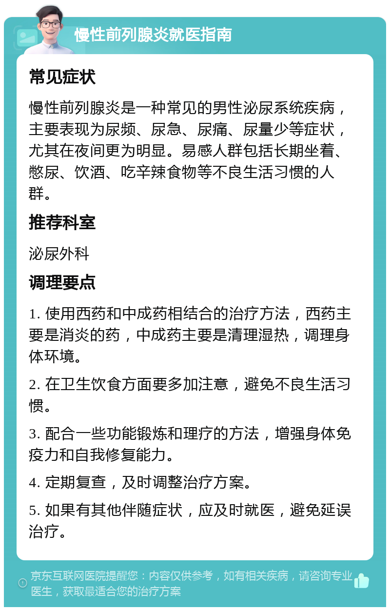 慢性前列腺炎就医指南 常见症状 慢性前列腺炎是一种常见的男性泌尿系统疾病，主要表现为尿频、尿急、尿痛、尿量少等症状，尤其在夜间更为明显。易感人群包括长期坐着、憋尿、饮酒、吃辛辣食物等不良生活习惯的人群。 推荐科室 泌尿外科 调理要点 1. 使用西药和中成药相结合的治疗方法，西药主要是消炎的药，中成药主要是清理湿热，调理身体环境。 2. 在卫生饮食方面要多加注意，避免不良生活习惯。 3. 配合一些功能锻炼和理疗的方法，增强身体免疫力和自我修复能力。 4. 定期复查，及时调整治疗方案。 5. 如果有其他伴随症状，应及时就医，避免延误治疗。