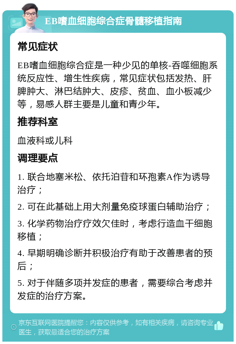 EB嗜血细胞综合症骨髓移植指南 常见症状 EB嗜血细胞综合症是一种少见的单核-吞噬细胞系统反应性、增生性疾病，常见症状包括发热、肝脾肿大、淋巴结肿大、皮疹、贫血、血小板减少等，易感人群主要是儿童和青少年。 推荐科室 血液科或儿科 调理要点 1. 联合地塞米松、依托泊苷和环孢素A作为诱导治疗； 2. 可在此基础上用大剂量免疫球蛋白辅助治疗； 3. 化学药物治疗疗效欠佳时，考虑行造血干细胞移植； 4. 早期明确诊断并积极治疗有助于改善患者的预后； 5. 对于伴随多项并发症的患者，需要综合考虑并发症的治疗方案。