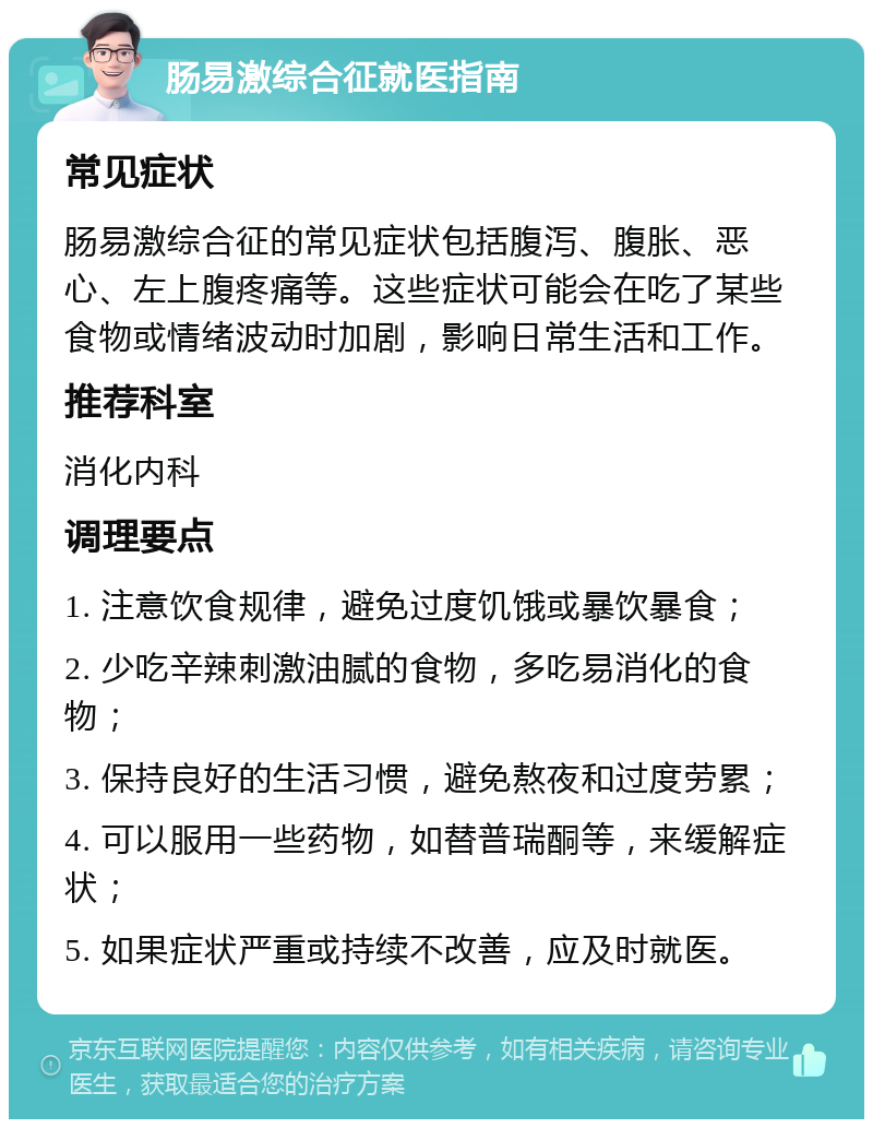 肠易激综合征就医指南 常见症状 肠易激综合征的常见症状包括腹泻、腹胀、恶心、左上腹疼痛等。这些症状可能会在吃了某些食物或情绪波动时加剧，影响日常生活和工作。 推荐科室 消化内科 调理要点 1. 注意饮食规律，避免过度饥饿或暴饮暴食； 2. 少吃辛辣刺激油腻的食物，多吃易消化的食物； 3. 保持良好的生活习惯，避免熬夜和过度劳累； 4. 可以服用一些药物，如替普瑞酮等，来缓解症状； 5. 如果症状严重或持续不改善，应及时就医。