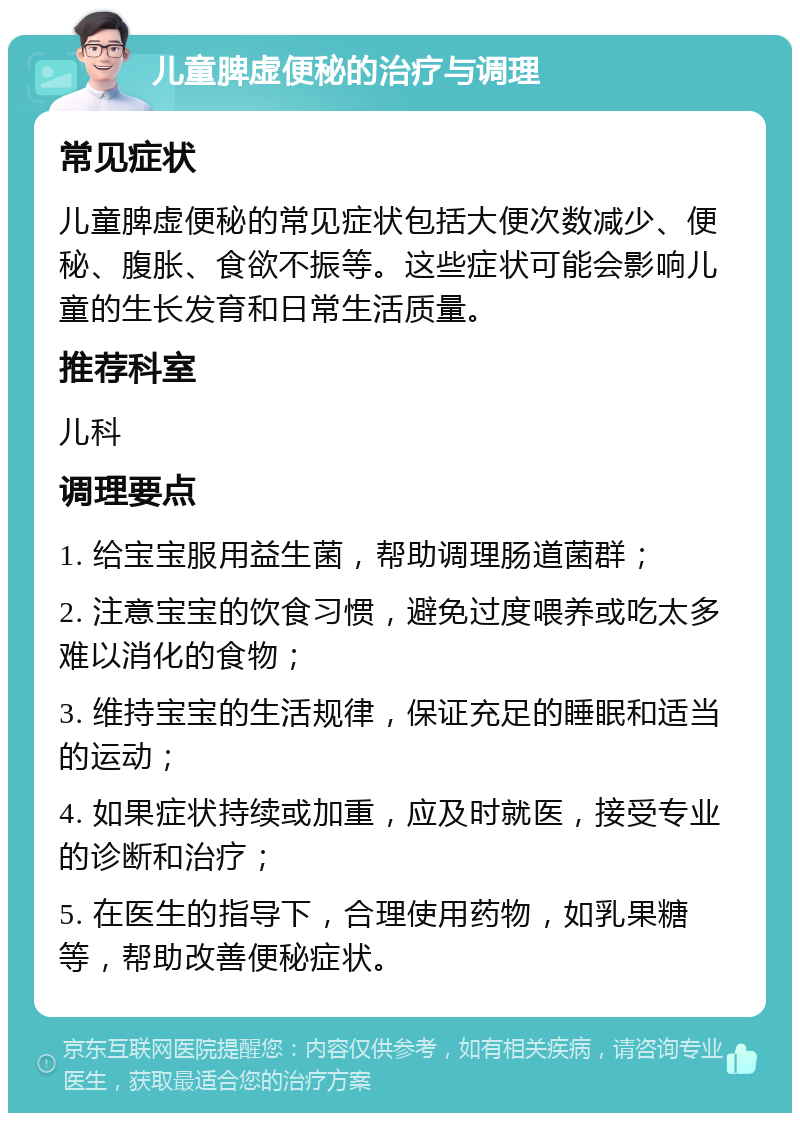 儿童脾虚便秘的治疗与调理 常见症状 儿童脾虚便秘的常见症状包括大便次数减少、便秘、腹胀、食欲不振等。这些症状可能会影响儿童的生长发育和日常生活质量。 推荐科室 儿科 调理要点 1. 给宝宝服用益生菌，帮助调理肠道菌群； 2. 注意宝宝的饮食习惯，避免过度喂养或吃太多难以消化的食物； 3. 维持宝宝的生活规律，保证充足的睡眠和适当的运动； 4. 如果症状持续或加重，应及时就医，接受专业的诊断和治疗； 5. 在医生的指导下，合理使用药物，如乳果糖等，帮助改善便秘症状。