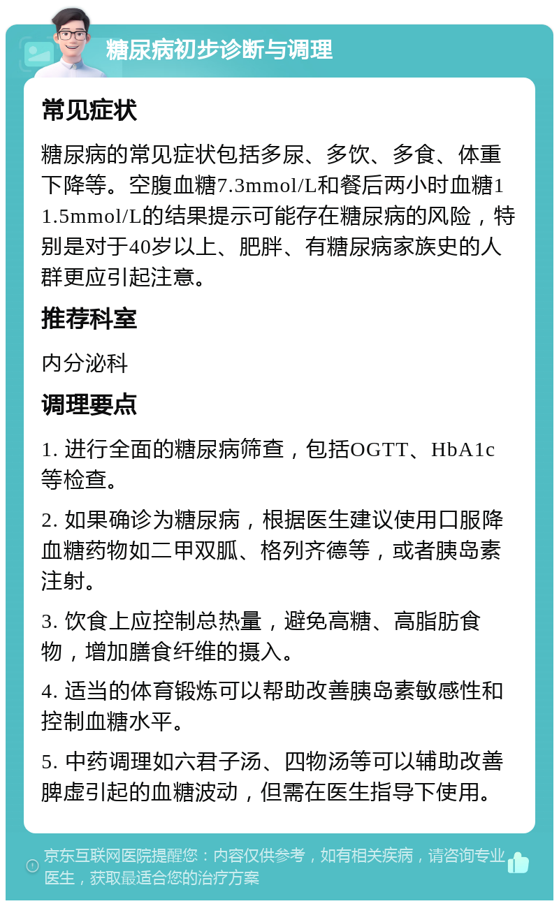 糖尿病初步诊断与调理 常见症状 糖尿病的常见症状包括多尿、多饮、多食、体重下降等。空腹血糖7.3mmol/L和餐后两小时血糖11.5mmol/L的结果提示可能存在糖尿病的风险，特别是对于40岁以上、肥胖、有糖尿病家族史的人群更应引起注意。 推荐科室 内分泌科 调理要点 1. 进行全面的糖尿病筛查，包括OGTT、HbA1c等检查。 2. 如果确诊为糖尿病，根据医生建议使用口服降血糖药物如二甲双胍、格列齐德等，或者胰岛素注射。 3. 饮食上应控制总热量，避免高糖、高脂肪食物，增加膳食纤维的摄入。 4. 适当的体育锻炼可以帮助改善胰岛素敏感性和控制血糖水平。 5. 中药调理如六君子汤、四物汤等可以辅助改善脾虚引起的血糖波动，但需在医生指导下使用。