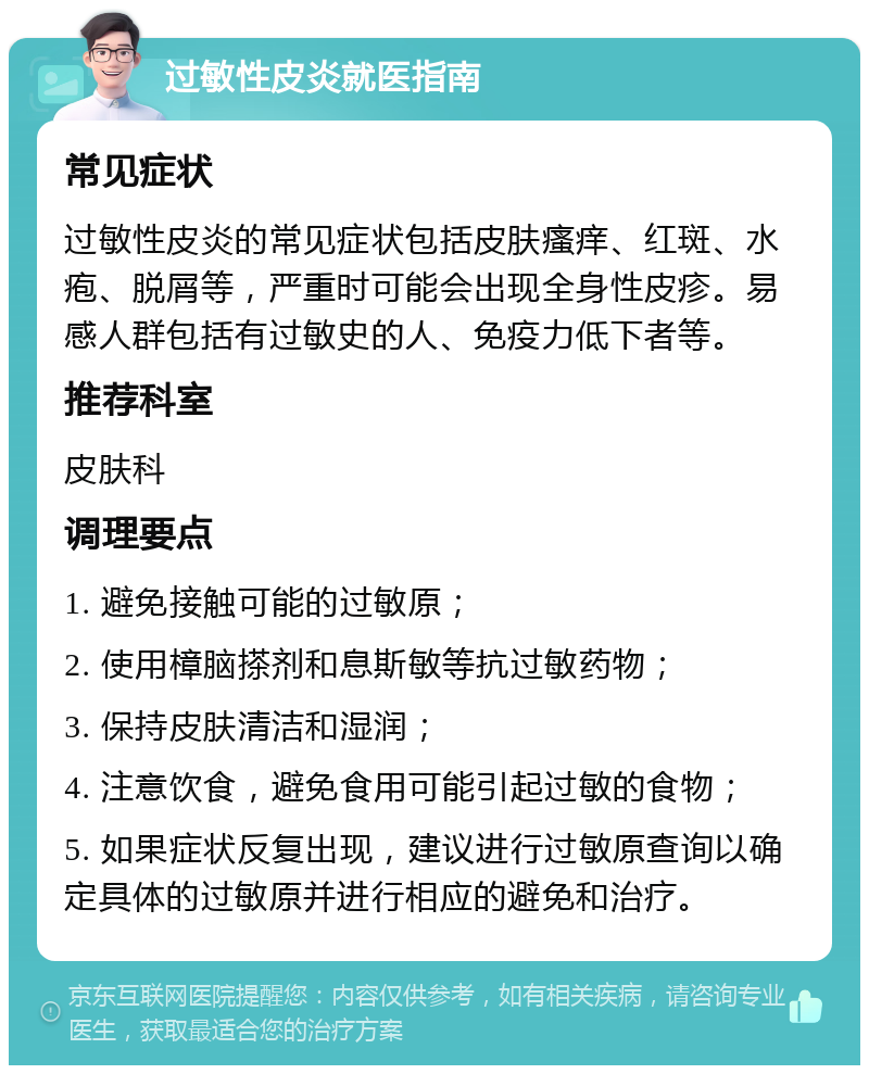 过敏性皮炎就医指南 常见症状 过敏性皮炎的常见症状包括皮肤瘙痒、红斑、水疱、脱屑等，严重时可能会出现全身性皮疹。易感人群包括有过敏史的人、免疫力低下者等。 推荐科室 皮肤科 调理要点 1. 避免接触可能的过敏原； 2. 使用樟脑搽剂和息斯敏等抗过敏药物； 3. 保持皮肤清洁和湿润； 4. 注意饮食，避免食用可能引起过敏的食物； 5. 如果症状反复出现，建议进行过敏原查询以确定具体的过敏原并进行相应的避免和治疗。