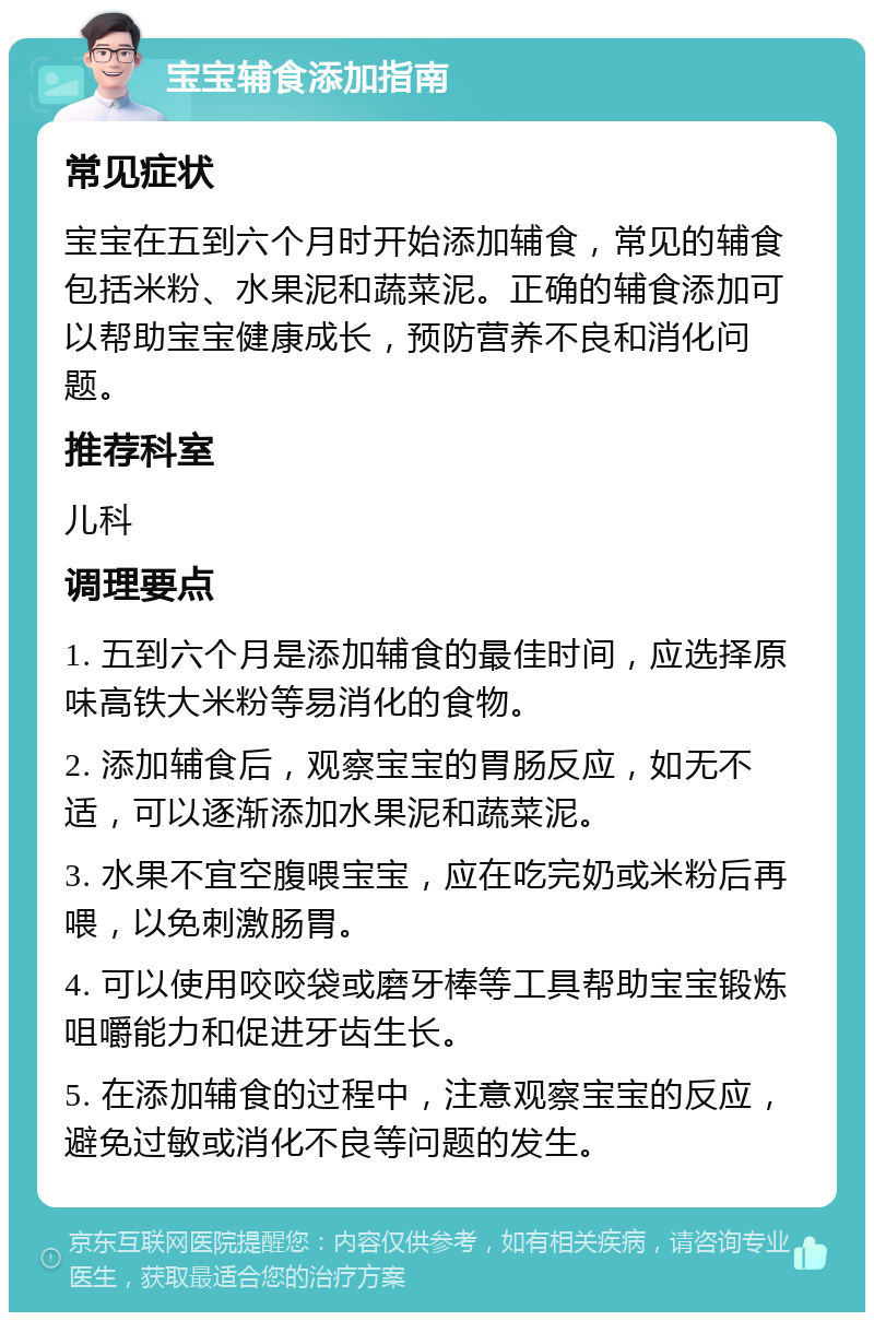 宝宝辅食添加指南 常见症状 宝宝在五到六个月时开始添加辅食，常见的辅食包括米粉、水果泥和蔬菜泥。正确的辅食添加可以帮助宝宝健康成长，预防营养不良和消化问题。 推荐科室 儿科 调理要点 1. 五到六个月是添加辅食的最佳时间，应选择原味高铁大米粉等易消化的食物。 2. 添加辅食后，观察宝宝的胃肠反应，如无不适，可以逐渐添加水果泥和蔬菜泥。 3. 水果不宜空腹喂宝宝，应在吃完奶或米粉后再喂，以免刺激肠胃。 4. 可以使用咬咬袋或磨牙棒等工具帮助宝宝锻炼咀嚼能力和促进牙齿生长。 5. 在添加辅食的过程中，注意观察宝宝的反应，避免过敏或消化不良等问题的发生。