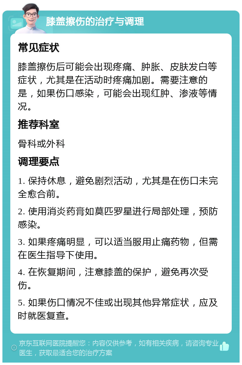 膝盖擦伤的治疗与调理 常见症状 膝盖擦伤后可能会出现疼痛、肿胀、皮肤发白等症状，尤其是在活动时疼痛加剧。需要注意的是，如果伤口感染，可能会出现红肿、渗液等情况。 推荐科室 骨科或外科 调理要点 1. 保持休息，避免剧烈活动，尤其是在伤口未完全愈合前。 2. 使用消炎药膏如莫匹罗星进行局部处理，预防感染。 3. 如果疼痛明显，可以适当服用止痛药物，但需在医生指导下使用。 4. 在恢复期间，注意膝盖的保护，避免再次受伤。 5. 如果伤口情况不佳或出现其他异常症状，应及时就医复查。