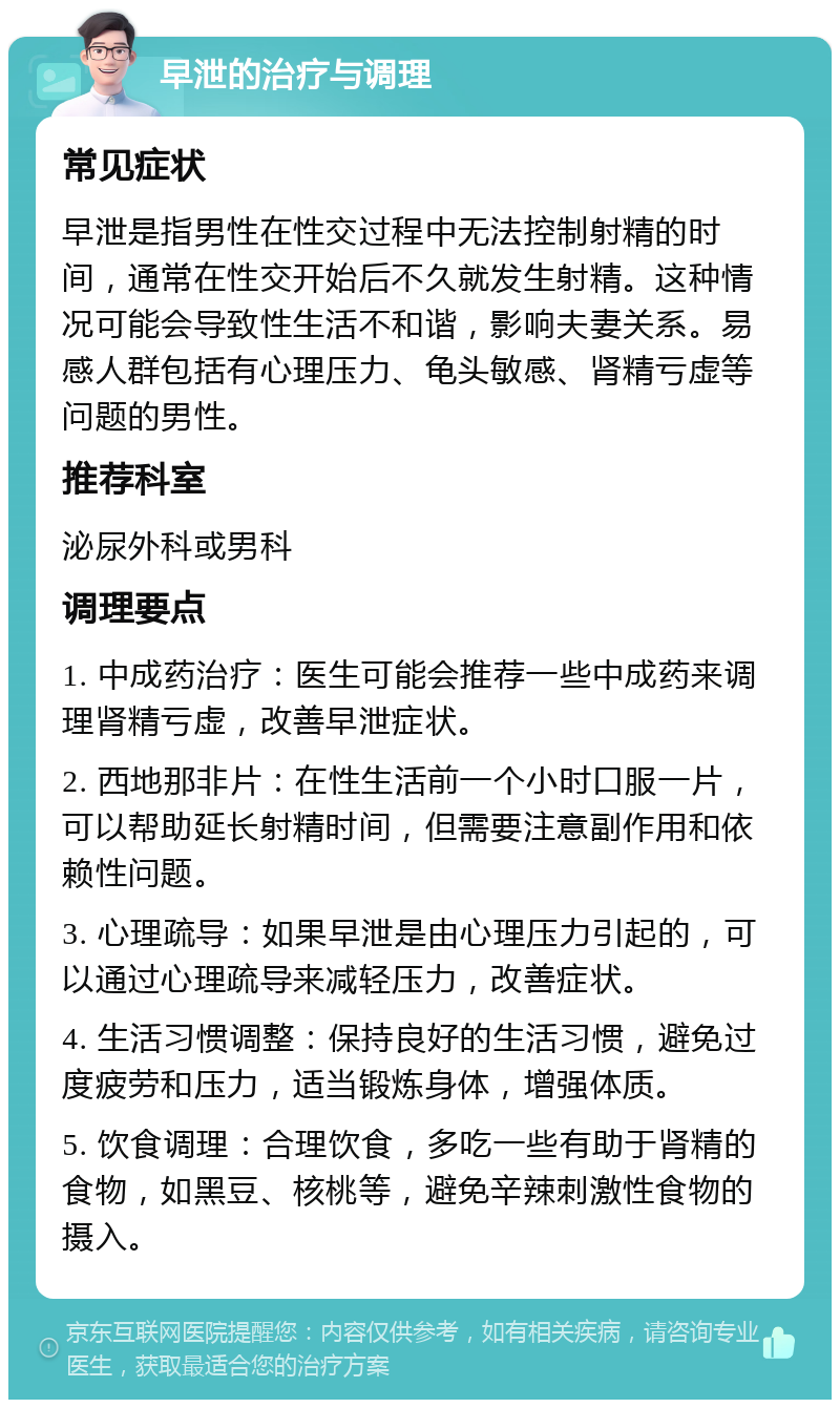 早泄的治疗与调理 常见症状 早泄是指男性在性交过程中无法控制射精的时间，通常在性交开始后不久就发生射精。这种情况可能会导致性生活不和谐，影响夫妻关系。易感人群包括有心理压力、龟头敏感、肾精亏虚等问题的男性。 推荐科室 泌尿外科或男科 调理要点 1. 中成药治疗：医生可能会推荐一些中成药来调理肾精亏虚，改善早泄症状。 2. 西地那非片：在性生活前一个小时口服一片，可以帮助延长射精时间，但需要注意副作用和依赖性问题。 3. 心理疏导：如果早泄是由心理压力引起的，可以通过心理疏导来减轻压力，改善症状。 4. 生活习惯调整：保持良好的生活习惯，避免过度疲劳和压力，适当锻炼身体，增强体质。 5. 饮食调理：合理饮食，多吃一些有助于肾精的食物，如黑豆、核桃等，避免辛辣刺激性食物的摄入。