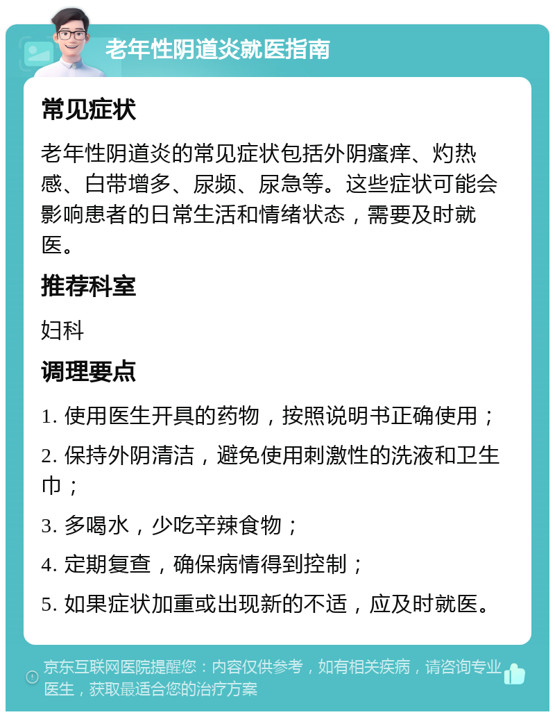 老年性阴道炎就医指南 常见症状 老年性阴道炎的常见症状包括外阴瘙痒、灼热感、白带增多、尿频、尿急等。这些症状可能会影响患者的日常生活和情绪状态，需要及时就医。 推荐科室 妇科 调理要点 1. 使用医生开具的药物，按照说明书正确使用； 2. 保持外阴清洁，避免使用刺激性的洗液和卫生巾； 3. 多喝水，少吃辛辣食物； 4. 定期复查，确保病情得到控制； 5. 如果症状加重或出现新的不适，应及时就医。