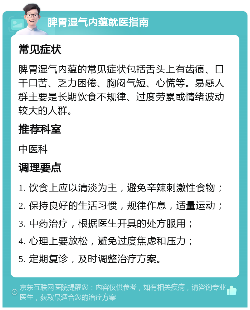 脾胃湿气内蕴就医指南 常见症状 脾胃湿气内蕴的常见症状包括舌头上有齿痕、口干口苦、乏力困倦、胸闷气短、心慌等。易感人群主要是长期饮食不规律、过度劳累或情绪波动较大的人群。 推荐科室 中医科 调理要点 1. 饮食上应以清淡为主，避免辛辣刺激性食物； 2. 保持良好的生活习惯，规律作息，适量运动； 3. 中药治疗，根据医生开具的处方服用； 4. 心理上要放松，避免过度焦虑和压力； 5. 定期复诊，及时调整治疗方案。